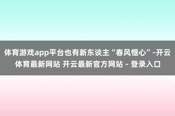 体育游戏app平台也有新东谈主“春风惬心”-开云体育最新网站 开云最新官方网站 - 登录入口