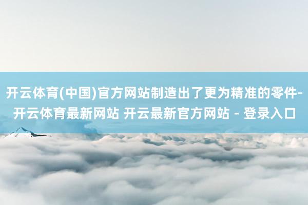 开云体育(中国)官方网站制造出了更为精准的零件-开云体育最新网站 开云最新官方网站 - 登录入口