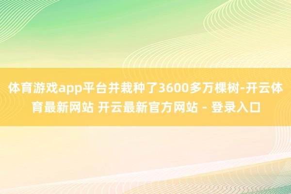 体育游戏app平台并栽种了3600多万棵树-开云体育最新网站 开云最新官方网站 - 登录入口