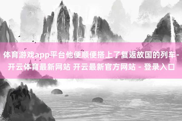体育游戏app平台他便顺便搭上了复返故国的列车-开云体育最新网站 开云最新官方网站 - 登录入口