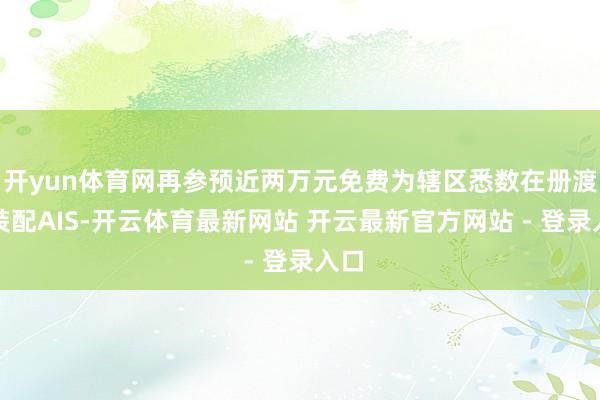 开yun体育网再参预近两万元免费为辖区悉数在册渡船装配AIS-开云体育最新网站 开云最新官方网站 - 登录入口