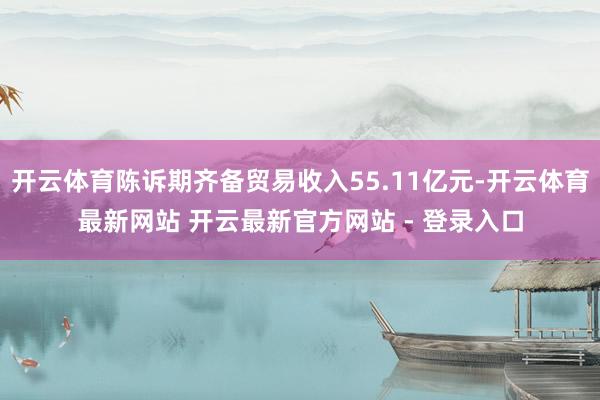 开云体育陈诉期齐备贸易收入55.11亿元-开云体育最新网站 开云最新官方网站 - 登录入口