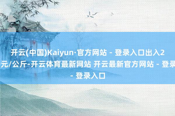 开云(中国)Kaiyun·官方网站 - 登录入口出入24.00元/公斤-开云体育最新网站 开云最新官方网站 - 登录入口