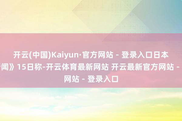 开云(中国)Kaiyun·官方网站 - 登录入口日本《读卖新闻》15日称-开云体育最新网站 开云最新官方网站 - 登录入口