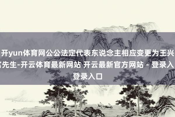 开yun体育网公公法定代表东说念主相应变更为王兴富先生-开云体育最新网站 开云最新官方网站 - 登录入口