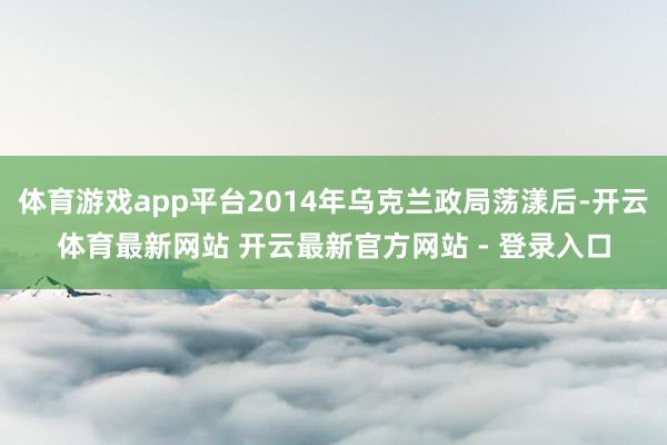 体育游戏app平台2014年乌克兰政局荡漾后-开云体育最新网站 开云最新官方网站 - 登录入口