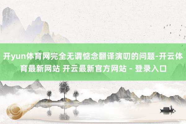 开yun体育网完全无谓惦念翻译演叨的问题-开云体育最新网站 开云最新官方网站 - 登录入口