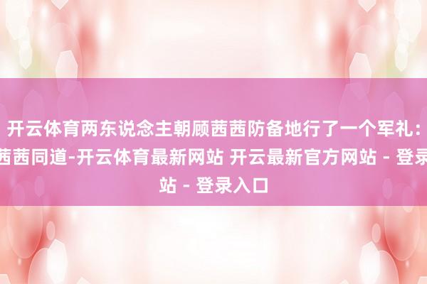 开云体育两东说念主朝顾茜茜防备地行了一个军礼：“顾茜茜同道-开云体育最新网站 开云最新官方网站 - 登录入口