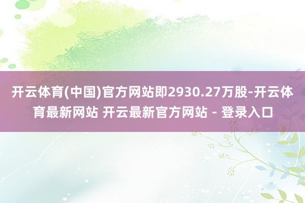 开云体育(中国)官方网站即2930.27万股-开云体育最新网站 开云最新官方网站 - 登录入口