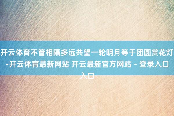 开云体育不管相隔多远共望一轮明月等于团圆赏花灯-开云体育最新网站 开云最新官方网站 - 登录入口