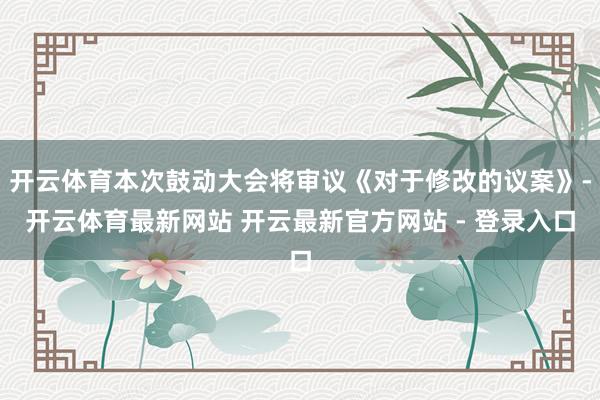 开云体育本次鼓动大会将审议《对于修改的议案》-开云体育最新网站 开云最新官方网站 - 登录入口