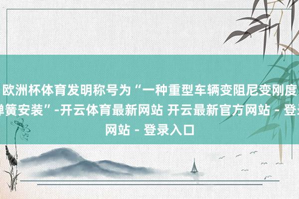 欧洲杯体育发明称号为“一种重型车辆变阻尼变刚度油气弹簧安装”-开云体育最新网站 开云最新官方网站 - 登录入口