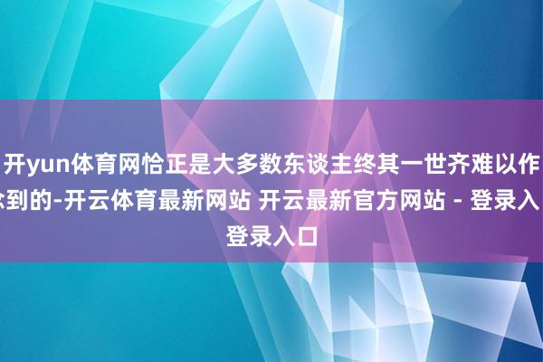 开yun体育网恰正是大多数东谈主终其一世齐难以作念到的-开云体育最新网站 开云最新官方网站 - 登录入口