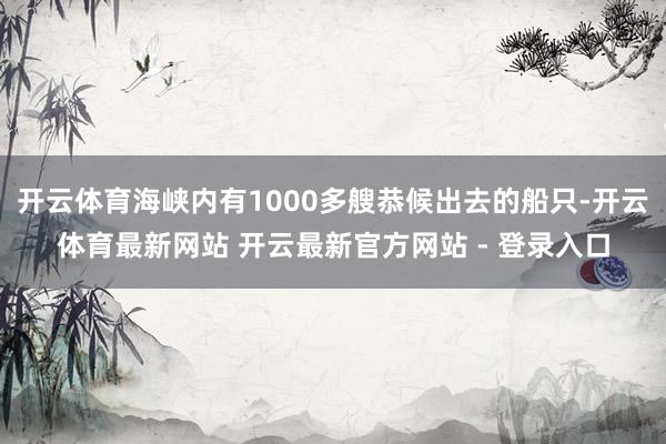 开云体育海峡内有1000多艘恭候出去的船只-开云体育最新网站 开云最新官方网站 - 登录入口
