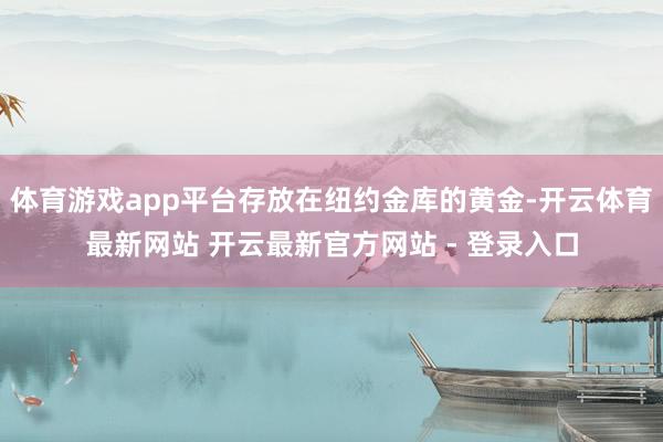 体育游戏app平台存放在纽约金库的黄金-开云体育最新网站 开云最新官方网站 - 登录入口