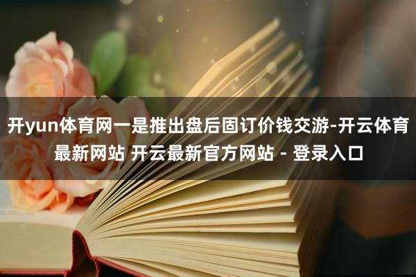 开yun体育网一是推出盘后固订价钱交游-开云体育最新网站 开云最新官方网站 - 登录入口