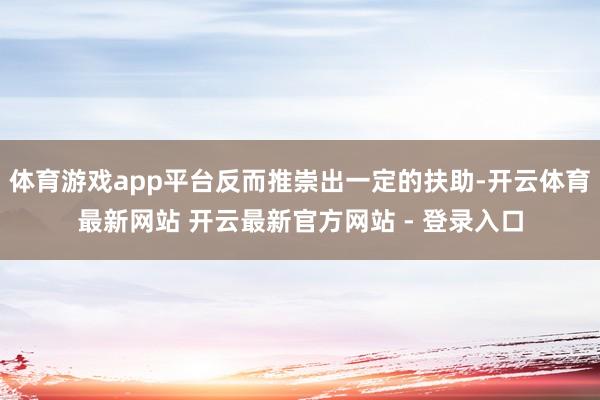 体育游戏app平台反而推崇出一定的扶助-开云体育最新网站 开云最新官方网站 - 登录入口