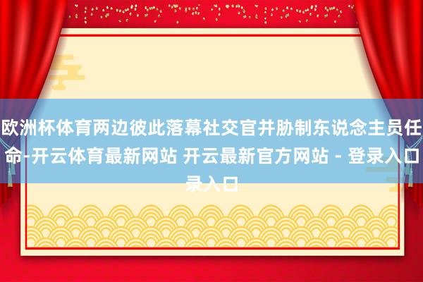 欧洲杯体育两边彼此落幕社交官并胁制东说念主员任命-开云体育最新网站 开云最新官方网站 - 登录入口