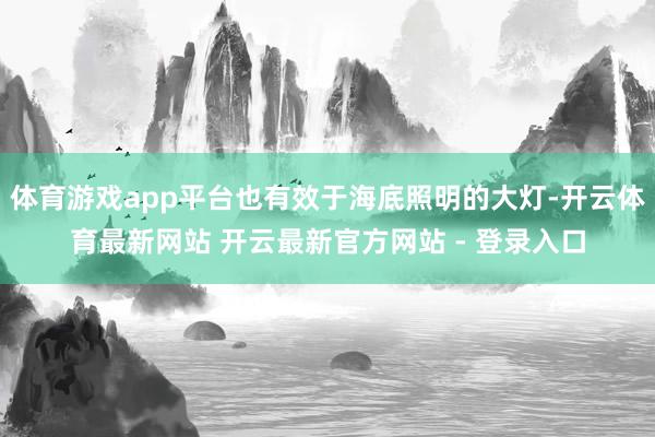 体育游戏app平台也有效于海底照明的大灯-开云体育最新网站 开云最新官方网站 - 登录入口