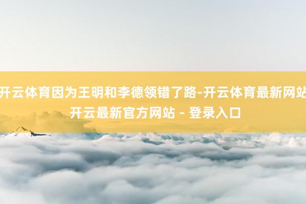 开云体育因为王明和李德领错了路-开云体育最新网站 开云最新官方网站 - 登录入口