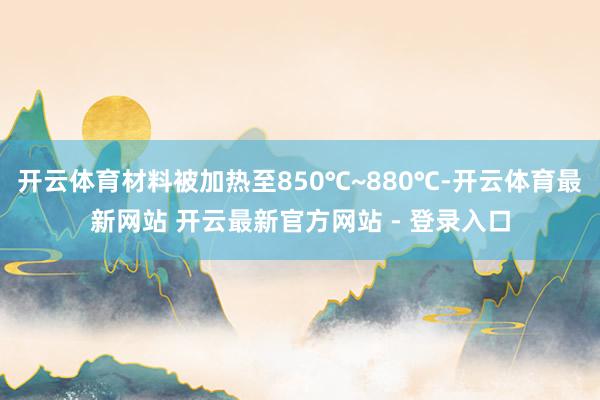 开云体育材料被加热至850℃~880℃-开云体育最新网站 开云最新官方网站 - 登录入口