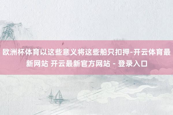 欧洲杯体育以这些意义将这些船只扣押-开云体育最新网站 开云最新官方网站 - 登录入口