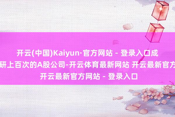 开云(中国)Kaiyun·官方网站 - 登录入口成为独逐个家被调研上百次的A股公司-开云体育最新网站 开云最新官方网站 - 登录入口