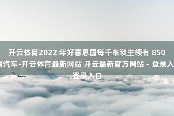 开云体育2022 年好意思国每千东谈主领有 850 辆汽车-开云体育最新网站 开云最新官方网站 - 登录入口