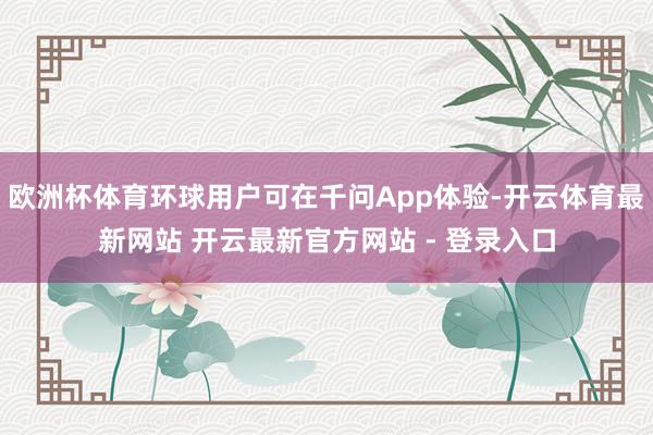 欧洲杯体育环球用户可在千问App体验-开云体育最新网站 开云最新官方网站 - 登录入口