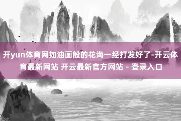 开yun体育网如油画般的花海一经打发好了-开云体育最新网站 开云最新官方网站 - 登录入口