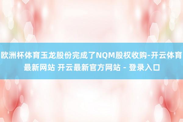欧洲杯体育玉龙股份完成了NQM股权收购-开云体育最新网站 开云最新官方网站 - 登录入口