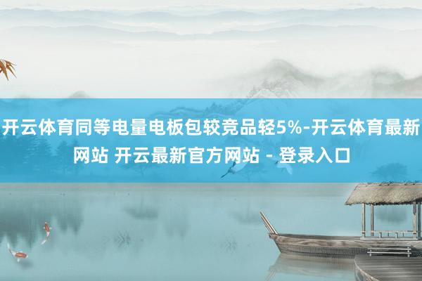开云体育同等电量电板包较竞品轻5%-开云体育最新网站 开云最新官方网站 - 登录入口