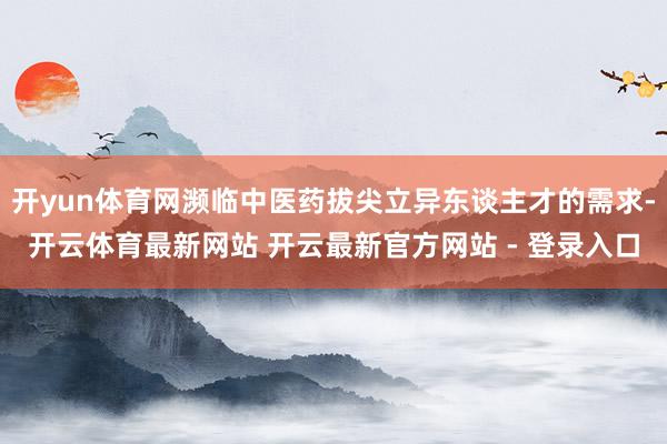 开yun体育网濒临中医药拔尖立异东谈主才的需求-开云体育最新网站 开云最新官方网站 - 登录入口