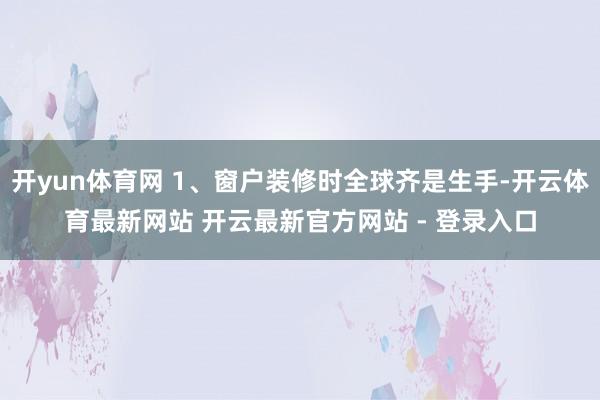 开yun体育网 1、窗户装修时全球齐是生手-开云体育最新网站 开云最新官方网站 - 登录入口