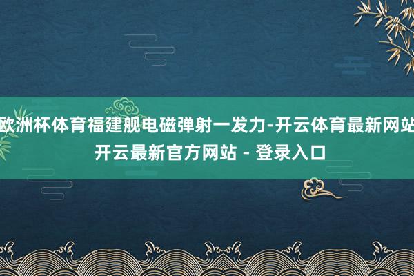 欧洲杯体育福建舰电磁弹射一发力-开云体育最新网站 开云最新官方网站 - 登录入口