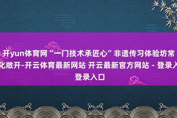 开yun体育网“一门技术承匠心”非遗传习体验坊常态化敞开-开云体育最新网站 开云最新官方网站 - 登录入口