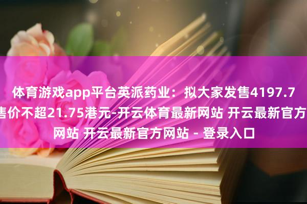 体育游戏app平台英派药业：拟大家发售4197.70万股H股，发售价不超21.75港元-开云体育最新网站 开云最新官方网站 - 登录入口