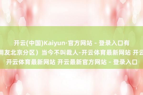 开云(中国)Kaiyun·官方网站 - 登录入口有效友职工暗意：“北分（用友北京分区）当今不叫裁人-开云体育最新网站 开云最新官方网站 - 登录入口