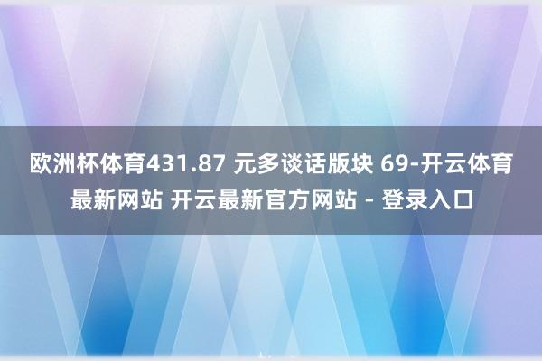 欧洲杯体育431.87 元多谈话版块 69-开云体育最新网站 开云最新官方网站 - 登录入口