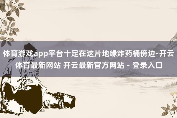 体育游戏app平台十足在这片地缘炸药桶傍边-开云体育最新网站 开云最新官方网站 - 登录入口
