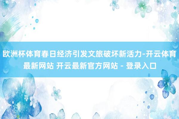 欧洲杯体育春日经济引发文旅破坏新活力-开云体育最新网站 开云最新官方网站 - 登录入口