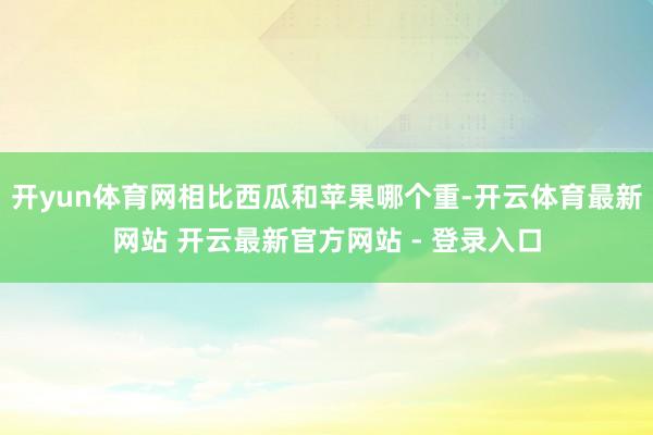 开yun体育网相比西瓜和苹果哪个重-开云体育最新网站 开云最新官方网站 - 登录入口