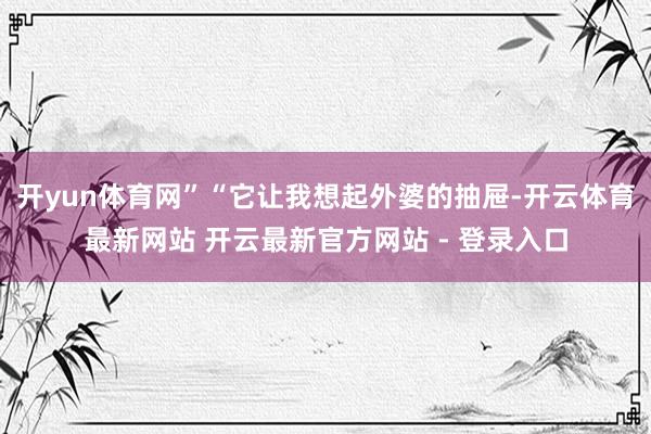 开yun体育网”“它让我想起外婆的抽屉-开云体育最新网站 开云最新官方网站 - 登录入口