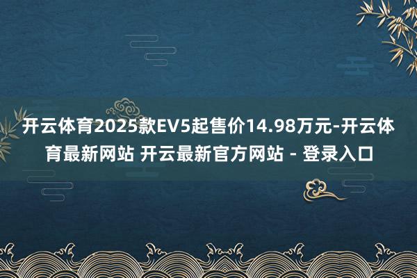 开云体育2025款EV5起售价14.98万元-开云体育最新网站 开云最新官方网站 - 登录入口