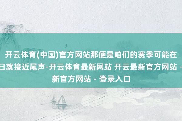 开云体育(中国)官方网站那便是咱们的赛季可能在不久的翌日就接近尾声-开云体育最新网站 开云最新官方网站 - 登录入口