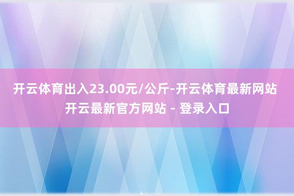 开云体育出入23.00元/公斤-开云体育最新网站 开云最新官方网站 - 登录入口