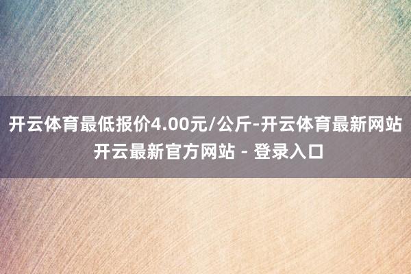 开云体育最低报价4.00元/公斤-开云体育最新网站 开云最新官方网站 - 登录入口