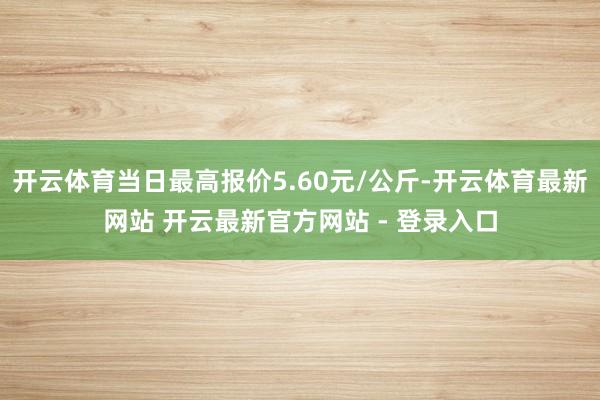 开云体育当日最高报价5.60元/公斤-开云体育最新网站 开云最新官方网站 - 登录入口