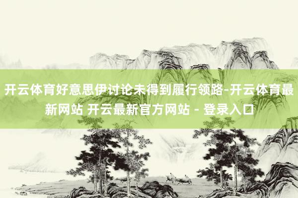 开云体育好意思伊讨论未得到履行领路-开云体育最新网站 开云最新官方网站 - 登录入口