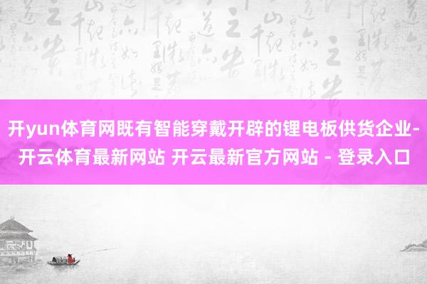 开yun体育网既有智能穿戴开辟的锂电板供货企业-开云体育最新网站 开云最新官方网站 - 登录入口